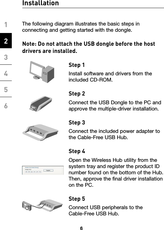 6123456Installation6The following diagram illustrates the basic steps in connecting and getting started with the dongle.Note: Do not attach the USB dongle before the host drivers are installed.Step 1Install software and drivers from the included CD-ROM.Step 2 Connect the USB Dongle to the PC and approve the multiple-driver installation.Step 3Connect the included power adapter to the Cable-Free USB Hub. Step 4 Open the Wireless Hub utility from the system tray and register the product ID number found on the bottom of the Hub. Then, approve the final driver installation on the PC.Step 5 Connect USB peripherals to the  Cable-Free USB Hub.6