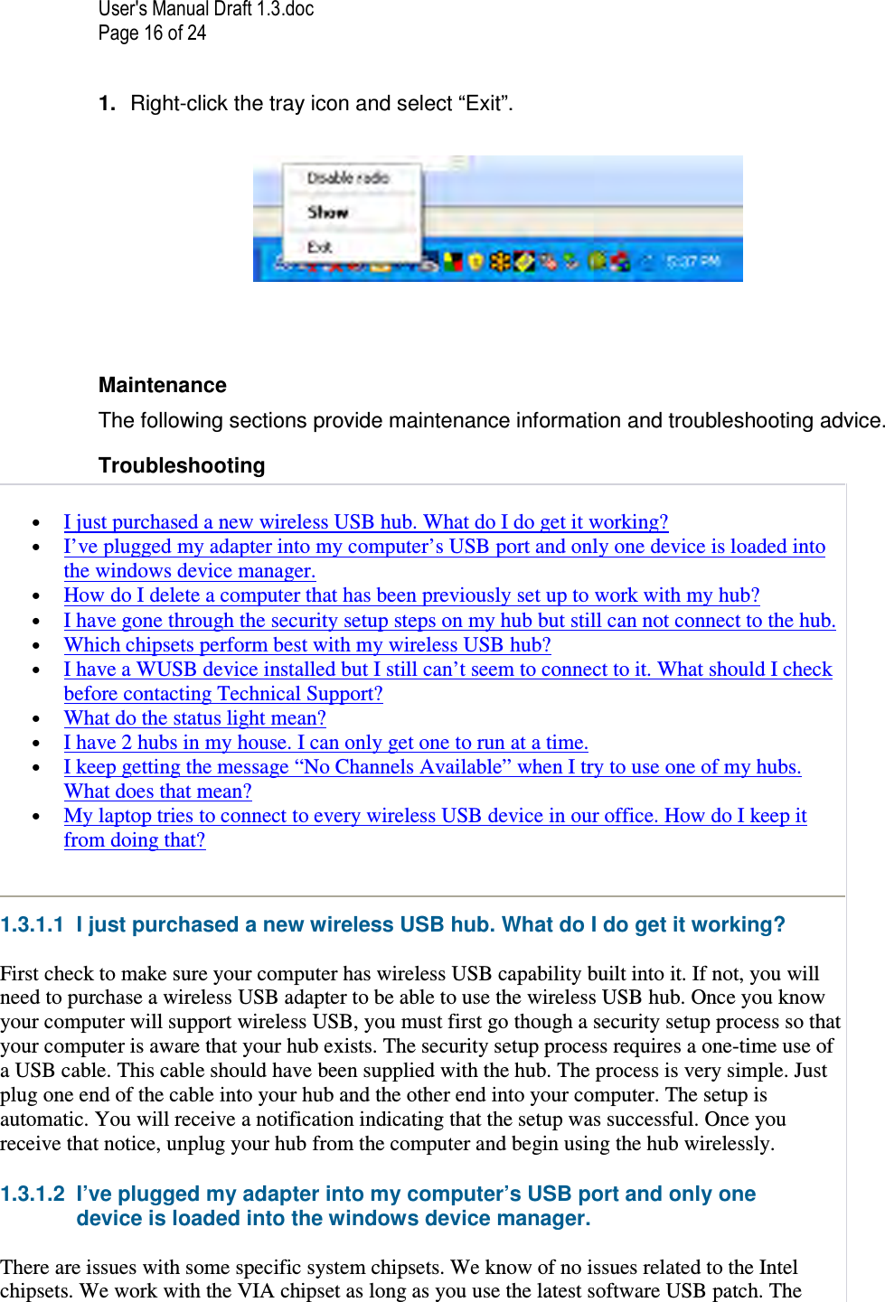 User&apos;s Manual Draft 1.3.doc Page 16 of 24 1.  Right-click the tray icon and select “Exit”.     Maintenance The following sections provide maintenance information and troubleshooting advice. Troubleshooting  • I just purchased a new wireless USB hub. What do I do get it working?  • I’ve plugged my adapter into my computer’s USB port and only one device is loaded into the windows device manager.  • How do I delete a computer that has been previously set up to work with my hub?  • I have gone through the security setup steps on my hub but still can not connect to the hub.  • Which chipsets perform best with my wireless USB hub?  • I have a WUSB device installed but I still can’t seem to connect to it. What should I check before contacting Technical Support?  • What do the status light mean?  • I have 2 hubs in my house. I can only get one to run at a time.  • I keep getting the message “No Channels Available” when I try to use one of my hubs. What does that mean?  • My laptop tries to connect to every wireless USB device in our office. How do I keep it from doing that?  1.3.1.1  I just purchased a new wireless USB hub. What do I do get it working? First check to make sure your computer has wireless USB capability built into it. If not, you will need to purchase a wireless USB adapter to be able to use the wireless USB hub. Once you know your computer will support wireless USB, you must first go though a security setup process so that your computer is aware that your hub exists. The security setup process requires a one-time use of a USB cable. This cable should have been supplied with the hub. The process is very simple. Just plug one end of the cable into your hub and the other end into your computer. The setup is automatic. You will receive a notification indicating that the setup was successful. Once you receive that notice, unplug your hub from the computer and begin using the hub wirelessly. 1.3.1.2  I’ve plugged my adapter into my computer’s USB port and only one device is loaded into the windows device manager. There are issues with some specific system chipsets. We know of no issues related to the Intel chipsets. We work with the VIA chipset as long as you use the latest software USB patch. The 