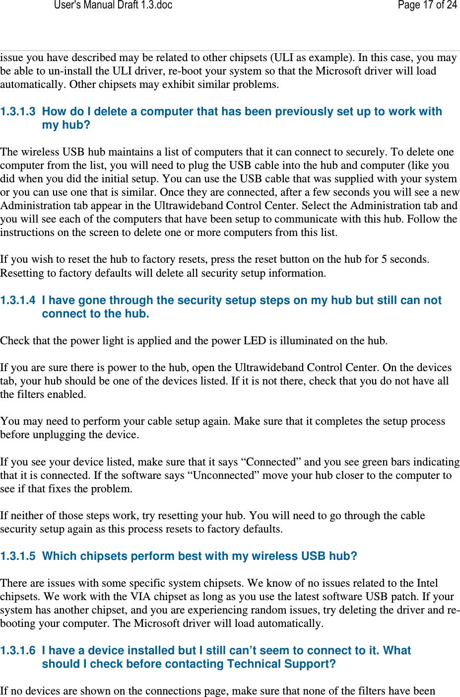 User&apos;s Manual Draft 1.3.doc    Page 17 of 24 issue you have described may be related to other chipsets (ULI as example). In this case, you may be able to un-install the ULI driver, re-boot your system so that the Microsoft driver will load automatically. Other chipsets may exhibit similar problems. 1.3.1.3  How do I delete a computer that has been previously set up to work with my hub? The wireless USB hub maintains a list of computers that it can connect to securely. To delete one computer from the list, you will need to plug the USB cable into the hub and computer (like you did when you did the initial setup. You can use the USB cable that was supplied with your system or you can use one that is similar. Once they are connected, after a few seconds you will see a new Administration tab appear in the Ultrawideband Control Center. Select the Administration tab and you will see each of the computers that have been setup to communicate with this hub. Follow the instructions on the screen to delete one or more computers from this list.  If you wish to reset the hub to factory resets, press the reset button on the hub for 5 seconds. Resetting to factory defaults will delete all security setup information.  1.3.1.4  I have gone through the security setup steps on my hub but still can not connect to the hub. Check that the power light is applied and the power LED is illuminated on the hub.  If you are sure there is power to the hub, open the Ultrawideband Control Center. On the devices tab, your hub should be one of the devices listed. If it is not there, check that you do not have all the filters enabled.  You may need to perform your cable setup again. Make sure that it completes the setup process before unplugging the device.  If you see your device listed, make sure that it says “Connected” and you see green bars indicating that it is connected. If the software says “Unconnected” move your hub closer to the computer to see if that fixes the problem.  If neither of those steps work, try resetting your hub. You will need to go through the cable security setup again as this process resets to factory defaults.  1.3.1.5  Which chipsets perform best with my wireless USB hub? There are issues with some specific system chipsets. We know of no issues related to the Intel chipsets. We work with the VIA chipset as long as you use the latest software USB patch. If your system has another chipset, and you are experiencing random issues, try deleting the driver and re-booting your computer. The Microsoft driver will load automatically.  1.3.1.6  I have a device installed but I still can’t seem to connect to it. What should I check before contacting Technical Support? If no devices are shown on the connections page, make sure that none of the filters have been 
