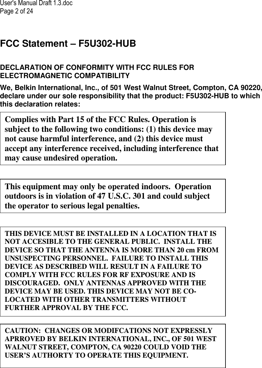 User&apos;s Manual Draft 1.3.doc Page 2 of 24 FCC Statement – F5U302-HUB  DECLARATION OF CONFORMITY WITH FCC RULES FOR ELECTROMAGNETIC COMPATIBILITY We, Belkin International, Inc., of 501 West Walnut Street, Compton, CA 90220, declare under our sole responsibility that the product: F5U302-HUB to which this declaration relates:        CAUTION:  CHANGES OR MODIFCATIONS NOT EXPRESSLY APRROVED BY BELKIN INTERNATIONAL, INC., OF 501 WEST WALNUT STREET, COMPTON, CA 90220 COULD VOID THE USER’S AUTHORTY TO OPERATE THIS EQUIPMENT. Complies with Part 15 of the FCC Rules. Operation is subject to the following two conditions: (1) this device may not cause harmful interference, and (2) this device must accept any interference received, including interference that may cause undesired operation. This equipment may only be operated indoors.  Operation outdoors is in violation of 47 U.S.C. 301 and could subject the operator to serious legal penalties. THIS DEVICE MUST BE INSTALLED IN A LOCATION THAT IS NOT ACCESIBLE TO THE GENERAL PUBLIC.  INSTALL THE DEVICE SO THAT THE ANTENNA IS MORE THAN 20 cm FROM UNSUSPECTING PERSONNEL.  FAILURE TO INSTALL THIS DEVICE AS DESCRIBED WILL RESULT IN A FAILURE TO COMPLY WITH FCC RULES FOR RF EXPOSURE AND IS DISCOURAGED.  ONLY ANTENNAS APPROVED WITH THE DEVICE MAY BE USED. THIS DEVICE MAY NOT BE CO-LOCATED WITH OTHER TRANSMITTERS WITHOUT FURTHER APPROVAL BY THE FCC. 
