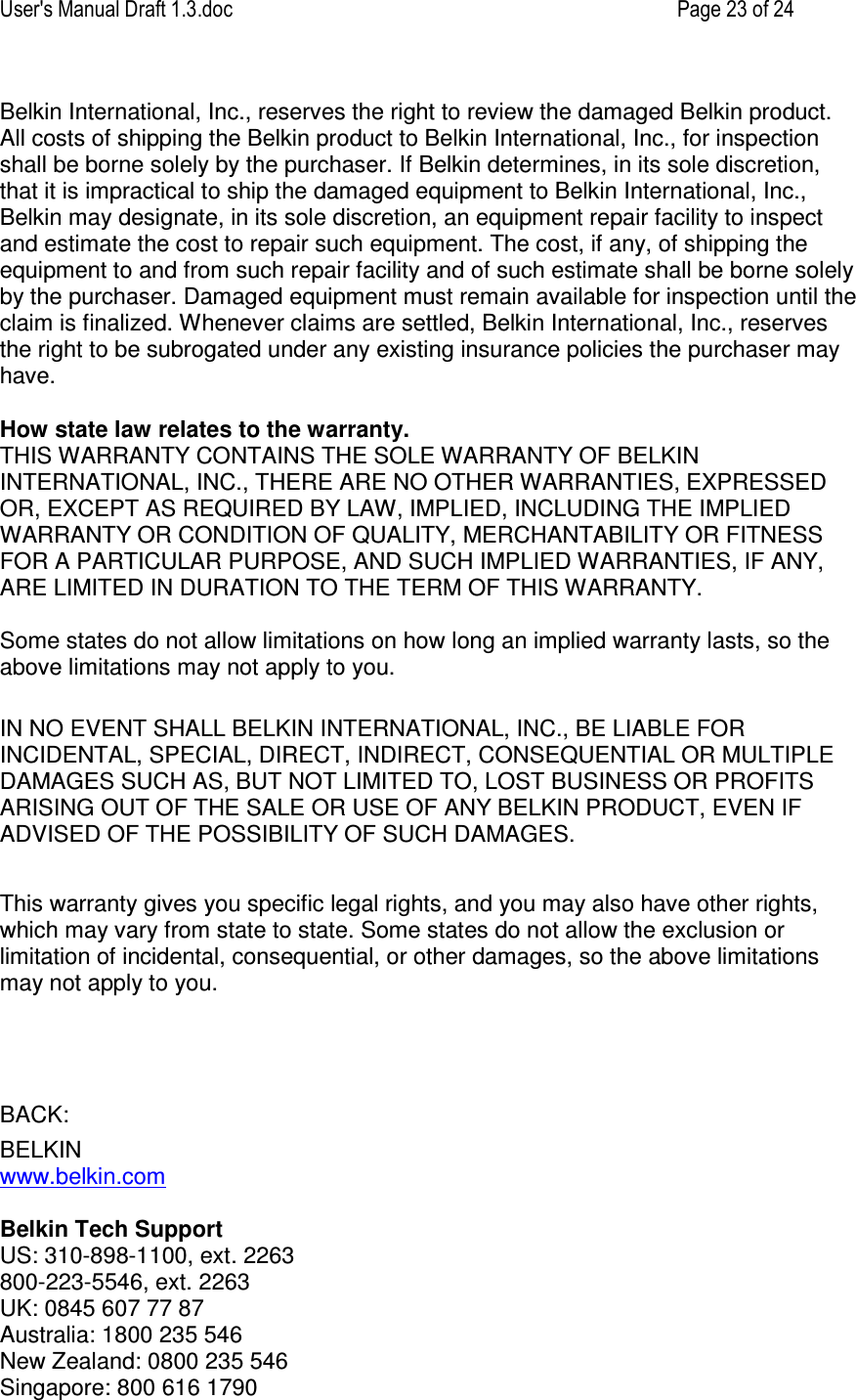 User&apos;s Manual Draft 1.3.doc    Page 23 of 24 Belkin International, Inc., reserves the right to review the damaged Belkin product. All costs of shipping the Belkin product to Belkin International, Inc., for inspection shall be borne solely by the purchaser. If Belkin determines, in its sole discretion, that it is impractical to ship the damaged equipment to Belkin International, Inc., Belkin may designate, in its sole discretion, an equipment repair facility to inspect and estimate the cost to repair such equipment. The cost, if any, of shipping the equipment to and from such repair facility and of such estimate shall be borne solely by the purchaser. Damaged equipment must remain available for inspection until the claim is finalized. Whenever claims are settled, Belkin International, Inc., reserves the right to be subrogated under any existing insurance policies the purchaser may have.   How state law relates to the warranty. THIS WARRANTY CONTAINS THE SOLE WARRANTY OF BELKIN INTERNATIONAL, INC., THERE ARE NO OTHER WARRANTIES, EXPRESSED OR, EXCEPT AS REQUIRED BY LAW, IMPLIED, INCLUDING THE IMPLIED WARRANTY OR CONDITION OF QUALITY, MERCHANTABILITY OR FITNESS FOR A PARTICULAR PURPOSE, AND SUCH IMPLIED WARRANTIES, IF ANY, ARE LIMITED IN DURATION TO THE TERM OF THIS WARRANTY.   Some states do not allow limitations on how long an implied warranty lasts, so the above limitations may not apply to you.  IN NO EVENT SHALL BELKIN INTERNATIONAL, INC., BE LIABLE FOR INCIDENTAL, SPECIAL, DIRECT, INDIRECT, CONSEQUENTIAL OR MULTIPLE DAMAGES SUCH AS, BUT NOT LIMITED TO, LOST BUSINESS OR PROFITS ARISING OUT OF THE SALE OR USE OF ANY BELKIN PRODUCT, EVEN IF ADVISED OF THE POSSIBILITY OF SUCH DAMAGES.   This warranty gives you specific legal rights, and you may also have other rights, which may vary from state to state. Some states do not allow the exclusion or limitation of incidental, consequential, or other damages, so the above limitations may not apply to you.    BACK: BELKIN www.belkin.com  Belkin Tech Support US: 310-898-1100, ext. 2263 800-223-5546, ext. 2263 UK: 0845 607 77 87 Australia: 1800 235 546 New Zealand: 0800 235 546 Singapore: 800 616 1790 