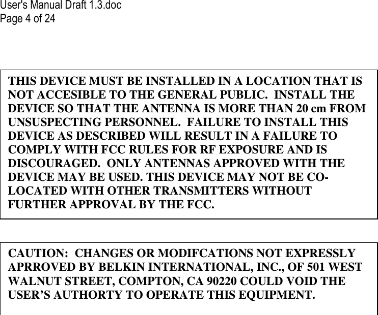 User&apos;s Manual Draft 1.3.doc Page 4 of 24     CAUTION:  CHANGES OR MODIFCATIONS NOT EXPRESSLY APRROVED BY BELKIN INTERNATIONAL, INC., OF 501 WEST WALNUT STREET, COMPTON, CA 90220 COULD VOID THE USER’S AUTHORTY TO OPERATE THIS EQUIPMENT. THIS DEVICE MUST BE INSTALLED IN A LOCATION THAT IS NOT ACCESIBLE TO THE GENERAL PUBLIC.  INSTALL THE DEVICE SO THAT THE ANTENNA IS MORE THAN 20 cm FROM UNSUSPECTING PERSONNEL.  FAILURE TO INSTALL THIS DEVICE AS DESCRIBED WILL RESULT IN A FAILURE TO COMPLY WITH FCC RULES FOR RF EXPOSURE AND IS DISCOURAGED.  ONLY ANTENNAS APPROVED WITH THE DEVICE MAY BE USED. THIS DEVICE MAY NOT BE CO-LOCATED WITH OTHER TRANSMITTERS WITHOUT FURTHER APPROVAL BY THE FCC. 