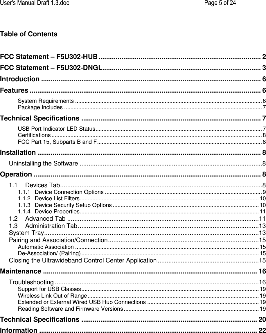 User&apos;s Manual Draft 1.3.doc    Page 5 of 24 Table of Contents  FCC Statement – F5U302-HUB..................................................................................... 2 FCC Statement – F5U302-DNGL................................................................................... 3 Introduction ................................................................................................................... 6 Features ......................................................................................................................... 6 System Requirements ....................................................................................................................... 6 Package Includes .............................................................................................................................. 7 Technical Specifications .............................................................................................. 7 USB Port Indicator LED Status.......................................................................................................... 7 Certifications ...................................................................................................................................... 8 FCC Part 15, Subparts B and F.........................................................................................................8 Installation ..................................................................................................................... 8 Uninstalling the Software .......................................................................................................8 Operation ....................................................................................................................... 8 1.1 Devices Tab..................................................................................................................8 1.1.1 Device Connection Options .................................................................................................... 9 1.1.2 Device List Filters.................................................................................................................. 10 1.1.3 Device Security Setup Options ............................................................................................. 10 1.1.4 Device Properties.................................................................................................................. 11 1.2 Advanced Tab ............................................................................................................11 1.3 Administration Tab......................................................................................................13 System Tray.........................................................................................................................13 Pairing and Association/Connection.....................................................................................15 Automatic Association ..................................................................................................................... 15 De-Association/ (Pairing) ................................................................................................................. 15 Closing the Ultrawideband Control Center Application .........................................................15 Maintenance ................................................................................................................ 16 Troubleshooting ...................................................................................................................16 Support for USB Classes................................................................................................................. 19 Wireless Link Out of Range ............................................................................................................. 19 Extended or External Wired USB Hub Connections .......................................................................19 Reading Software and Firmware Versions ...................................................................................... 19 Technical Specifications ............................................................................................ 20 Information .................................................................................................................. 22 