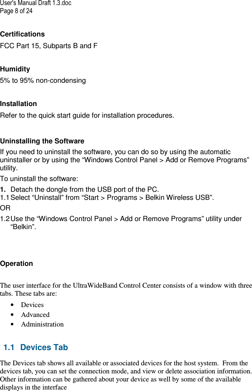 User&apos;s Manual Draft 1.3.doc Page 8 of 24 Certifications  FCC Part 15, Subparts B and F  Humidity 5% to 95% non-condensing  Installation Refer to the quick start guide for installation procedures.  Uninstalling the Software If you need to uninstall the software, you can do so by using the automatic uninstaller or by using the “Windows Control Panel &gt; Add or Remove Programs” utility.  To uninstall the software:  1.  Detach the dongle from the USB port of the PC. 1.1 Select “Uninstall” from “Start &gt; Programs &gt; Belkin Wireless USB”.  OR 1.2 Use the “Windows Control Panel &gt; Add or Remove Programs” utility under “Belkin”.   Operation  The user interface for the UltraWideBand Control Center consists of a window with three tabs. These tabs are: • Devices • Advanced • Administration  1.1  Devices Tab The Devices tab shows all available or associated devices for the host system.  From the devices tab, you can set the connection mode, and view or delete association information.  Other information can be gathered about your device as well by some of the available displays in the interface 