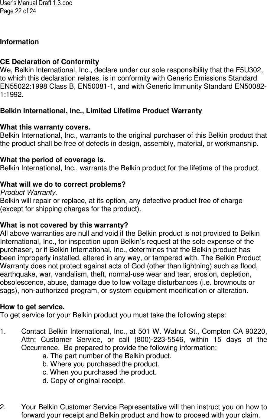 User&apos;s Manual Draft 1.3.doc Page 22 of 24 Information  CE Declaration of Conformity We, Belkin International, Inc., declare under our sole responsibility that the F5U302, to which this declaration relates, is in conformity with Generic Emissions Standard EN55022:1998 Class B, EN50081-1, and with Generic Immunity Standard EN50082-1:1992.  Belkin International, Inc., Limited Lifetime Product Warranty  What this warranty covers. Belkin International, Inc., warrants to the original purchaser of this Belkin product that the product shall be free of defects in design, assembly, material, or workmanship.   What the period of coverage is. Belkin International, Inc., warrants the Belkin product for the lifetime of the product.  What will we do to correct problems?  Product Warranty. Belkin will repair or replace, at its option, any defective product free of charge (except for shipping charges for the product).    What is not covered by this warranty? All above warranties are null and void if the Belkin product is not provided to Belkin International, Inc., for inspection upon Belkin’s request at the sole expense of the purchaser, or if Belkin International, Inc., determines that the Belkin product has been improperly installed, altered in any way, or tampered with. The Belkin Product Warranty does not protect against acts of God (other than lightning) such as flood, earthquake, war, vandalism, theft, normal-use wear and tear, erosion, depletion, obsolescence, abuse, damage due to low voltage disturbances (i.e. brownouts or sags), non-authorized program, or system equipment modification or alteration.  How to get service.    To get service for your Belkin product you must take the following steps:  1.  Contact Belkin International, Inc., at 501 W. Walnut St., Compton CA 90220, Attn:  Customer  Service,  or  call  (800)-223-5546,  within  15  days  of  the Occurrence.  Be prepared to provide the following information: a. The part number of the Belkin product. b. Where you purchased the product. c. When you purchased the product. d. Copy of original receipt.  2.  Your Belkin Customer Service Representative will then instruct you on how to forward your receipt and Belkin product and how to proceed with your claim.  