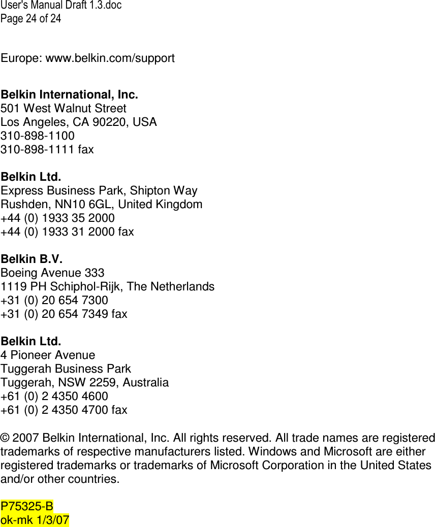 User&apos;s Manual Draft 1.3.doc Page 24 of 24 Europe: www.belkin.com/support  Belkin International, Inc. 501 West Walnut Street Los Angeles, CA 90220, USA 310-898-1100 310-898-1111 fax  Belkin Ltd. Express Business Park, Shipton Way Rushden, NN10 6GL, United Kingdom +44 (0) 1933 35 2000 +44 (0) 1933 31 2000 fax  Belkin B.V. Boeing Avenue 333 1119 PH Schiphol-Rijk, The Netherlands +31 (0) 20 654 7300 +31 (0) 20 654 7349 fax  Belkin Ltd. 4 Pioneer Avenue Tuggerah Business Park Tuggerah, NSW 2259, Australia +61 (0) 2 4350 4600 +61 (0) 2 4350 4700 fax  © 2007 Belkin International, Inc. All rights reserved. All trade names are registered trademarks of respective manufacturers listed. Windows and Microsoft are either registered trademarks or trademarks of Microsoft Corporation in the United States and/or other countries.  P75325-B ok-mk 1/3/07  