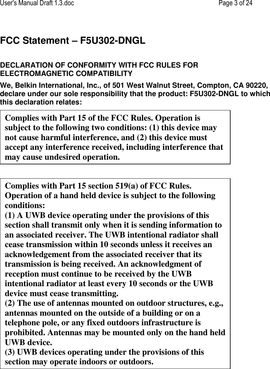 User&apos;s Manual Draft 1.3.doc    Page 3 of 24 FCC Statement – F5U302-DNGL  DECLARATION OF CONFORMITY WITH FCC RULES FOR ELECTROMAGNETIC COMPATIBILITY We, Belkin International, Inc., of 501 West Walnut Street, Compton, CA 90220, declare under our sole responsibility that the product: F5U302-DNGL to which this declaration relates:     Complies with Part 15 of the FCC Rules. Operation is subject to the following two conditions: (1) this device may not cause harmful interference, and (2) this device must accept any interference received, including interference that may cause undesired operation. Complies with Part 15 section 519(a) of FCC Rules. Operation of a hand held device is subject to the following conditions: (1) A UWB device operating under the provisions of this section shall transmit only when it is sending information to an associated receiver. The UWB intentional radiator shall cease transmission within 10 seconds unless it receives an acknowledgement from the associated receiver that its transmission is being received. An acknowledgment of reception must continue to be received by the UWB intentional radiator at least every 10 seconds or the UWB device must cease transmitting. (2) The use of antennas mounted on outdoor structures, e.g., antennas mounted on the outside of a building or on a  telephone pole, or any fixed outdoors infrastructure is  prohibited. Antennas may be mounted only on the hand held UWB device. (3) UWB devices operating under the provisions of this section may operate indoors or outdoors. 