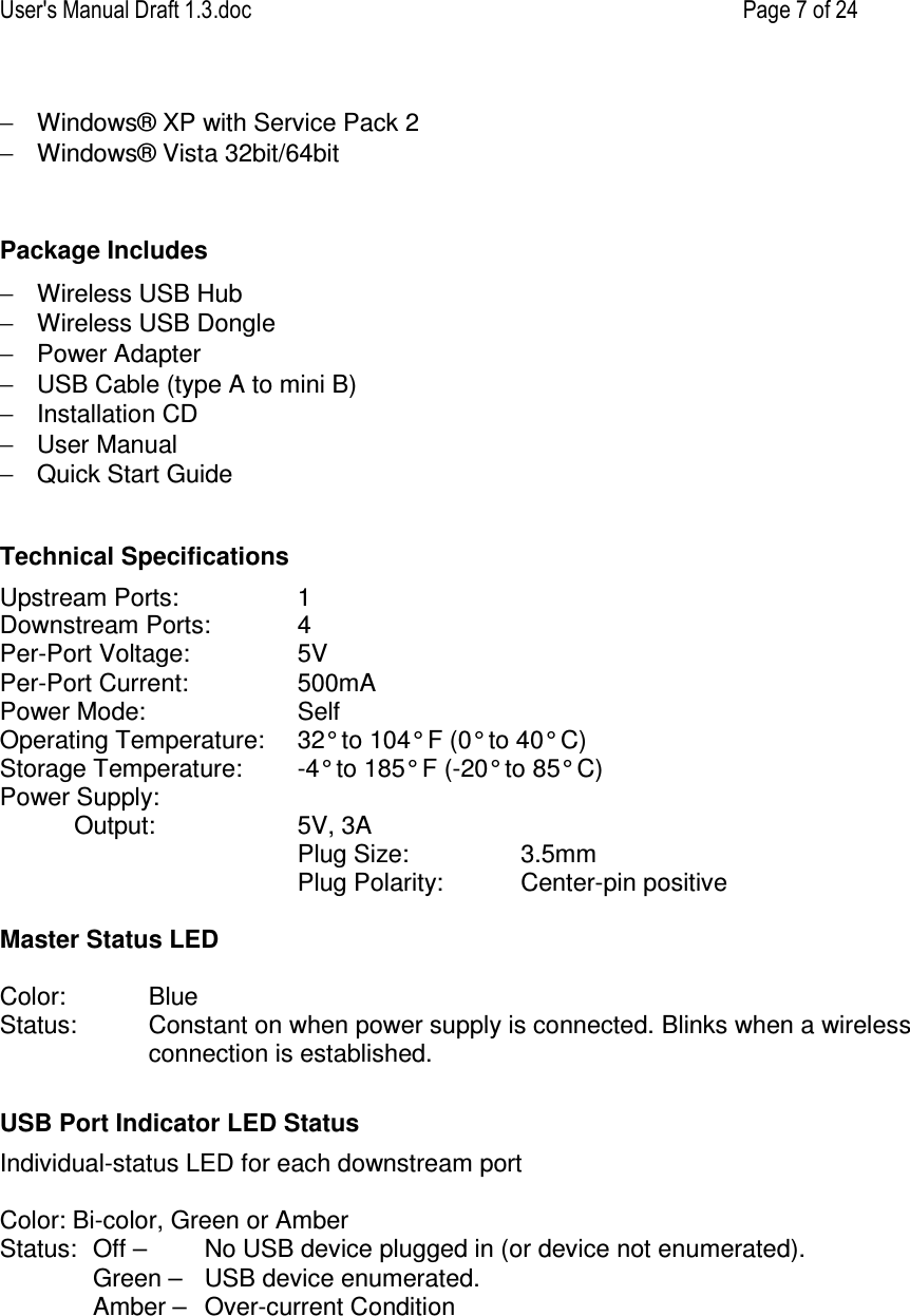 User&apos;s Manual Draft 1.3.doc    Page 7 of 24 −  Windows® XP with Service Pack 2 −  Windows® Vista 32bit/64bit   Package Includes −  Wireless USB Hub −  Wireless USB Dongle −  Power Adapter −  USB Cable (type A to mini B) −  Installation CD −  User Manual −  Quick Start Guide  Technical Specifications Upstream Ports:  1 Downstream Ports:  4 Per-Port Voltage:  5V   Per-Port Current:  500mA Power Mode:  Self    Operating Temperature:  32° to 104° F (0° to 40° C) Storage Temperature:  -4° to 185° F (-20° to 85° C) Power Supply:   Output:   5V, 3A   Plug Size:     3.5mm   Plug Polarity:   Center-pin positive  Master Status LED  Color:   Blue Status:  Constant on when power supply is connected. Blinks when a wireless connection is established.   USB Port Indicator LED Status Individual-status LED for each downstream port  Color: Bi-color, Green or Amber Status:  Off –   No USB device plugged in (or device not enumerated).   Green –  USB device enumerated.   Amber –   Over-current Condition        