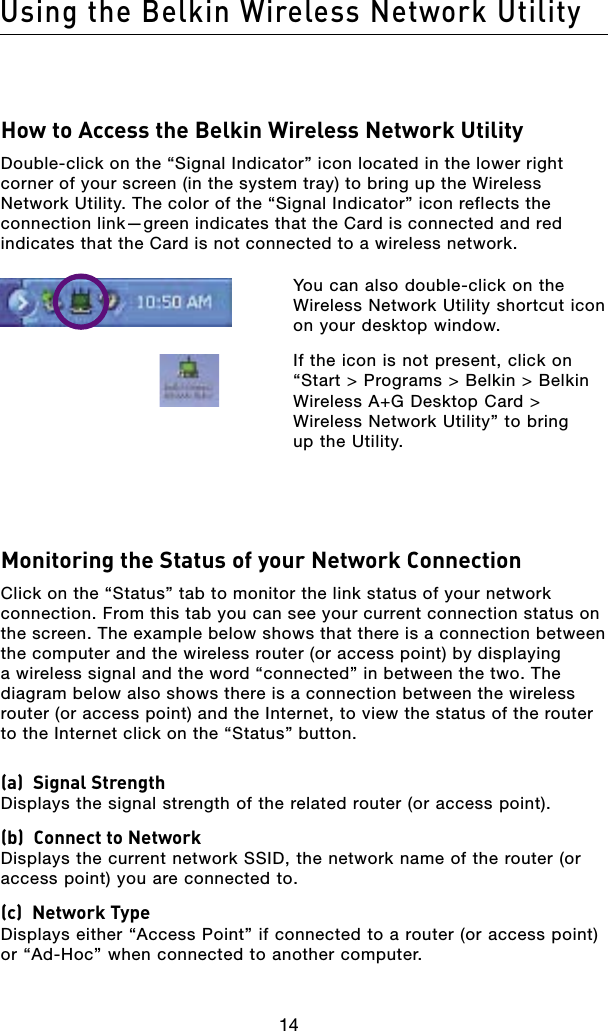14Using the Belkin Wireless Network Utility14How to Access the Belkin Wireless Network UtilityDouble-click on the “Signal Indicator” icon located in the lower right corner of your screen (in the system tray) to bring up the Wireless Network Utility. The color of the “Signal Indicator” icon reflects the connection link—green indicates that the Card is connected and red indicates that the Card is not connected to a wireless network.   You can also double-click on the Wireless Network Utility shortcut icon on your desktop window.  If the icon is not present, click on “Start &gt; Programs &gt; Belkin &gt; Belkin Wireless A+G Desktop Card &gt; Wireless Network Utility” to bring  up the Utility.Monitoring the Status of your Network ConnectionClick on the “Status” tab to monitor the link status of your network connection. From this tab you can see your current connection status on the screen. The example below shows that there is a connection between the computer and the wireless router (or access point) by displaying a wireless signal and the word “connected” in between the two. The diagram below also shows there is a connection between the wireless router (or access point) and the Internet, to view the status of the router to the Internet click on the “Status” button.(a)  Signal Strength Displays the signal strength of the related router (or access point).(b)  Connect to Network Displays the current network SSID, the network name of the router (or access point) you are connected to.(c)  Network Type Displays either “Access Point” if connected to a router (or access point) or “Ad-Hoc” when connected to another computer.