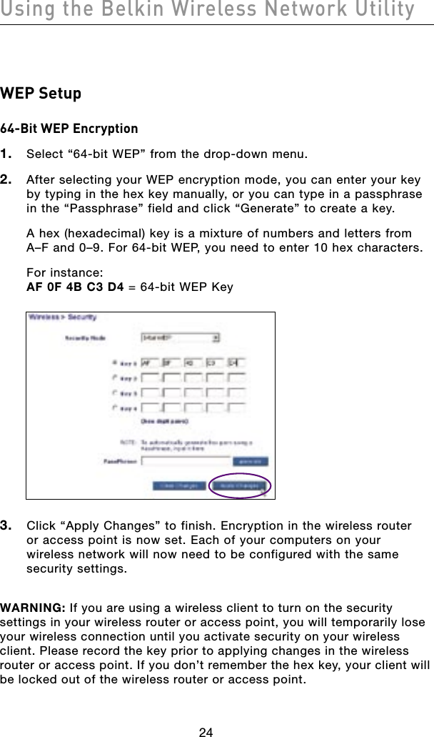 24Using the Belkin Wireless Network Utility24WEP Setup64-Bit WEP Encryption1.  Select “64-bit WEP” from the drop-down menu.2.  After selecting your WEP encryption mode, you can enter your key by typing in the hex key manually, or you can type in a passphrase in the “Passphrase” field and click “Generate” to create a key.  A hex (hexadecimal) key is a mixture of numbers and letters from A–F and 0–9. For 64-bit WEP, you need to enter 10 hex characters.  For instance: AF 0F 4B C3 D4 = 64-bit WEP Key3.  Click “Apply Changes” to finish. Encryption in the wireless router  or access point is now set. Each of your computers on your  wireless network will now need to be configured with the same security settings.WARNING: If you are using a wireless client to turn on the security settings in your wireless router or access point, you will temporarily lose your wireless connection until you activate security on your wireless client. Please record the key prior to applying changes in the wireless router or access point. If you don’t remember the hex key, your client will be locked out of the wireless router or access point.