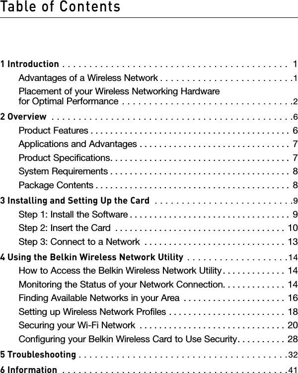 Table of Contents1 Introduction  . . . . . . . . . . . . . . . . . . . . . . . . . . . . . . . . . . . . . . . . . .  1Advantages of a Wireless Network . . . . . . . . . . . . . . . . . . . . . . . . .1Placement of your Wireless Networking Hardware for Optimal Performance  . . . . . . . . . . . . . . . . . . . . . . . . . . . . . . . .22 Overview  . . . . . . . . . . . . . . . . . . . . . . . . . . . . . . . . . . . . . . . . . . . . .6Product Features . . . . . . . . . . . . . . . . . . . . . . . . . . . . . . . . . . . . . . . . .  6Applications and Advantages  . . . . . . . . . . . . . . . . . . . . . . . . . . . . . . .  7Product Specifications. . . . . . . . . . . . . . . . . . . . . . . . . . . . . . . . . . . . .  7System Requirements . . . . . . . . . . . . . . . . . . . . . . . . . . . . . . . . . . . . .  8Package Contents . . . . . . . . . . . . . . . . . . . . . . . . . . . . . . . . . . . . . . . .  83 Installing and Setting Up the Card  . . . . . . . . . . . . . . . . . . . . . . . . . .9Step 1: Install the Software . . . . . . . . . . . . . . . . . . . . . . . . . . . . . . . . . 9Step 2: Insert the Card  . . . . . . . . . . . . . . . . . . . . . . . . . . . . . . . . . . .  10Step 3: Connect to a Network  . . . . . . . . . . . . . . . . . . . . . . . . . . . . .  134 Using the Belkin Wireless Network Utility  . . . . . . . . . . . . . . . . . . .14How to Access the Belkin Wireless Network Utility. . . . . . . . . . . . .  14Monitoring the Status of your Network Connection. . . . . . . . . . . . .  14Finding Available Networks in your Area  . . . . . . . . . . . . . . . . . . . . .  16Setting up Wireless Network Profiles  . . . . . . . . . . . . . . . . . . . . . . . . 18Securing your Wi-Fi Network  . . . . . . . . . . . . . . . . . . . . . . . . . . . . . . 20Configuring your Belkin Wireless Card to Use Security. . . . . . . . . . 285 Troubleshooting . . . . . . . . . . . . . . . . . . . . . . . . . . . . . . . . . . . . . . .326 Information  . . . . . . . . . . . . . . . . . . . . . . . . . . . . . . . . . . . . . . . . . .41