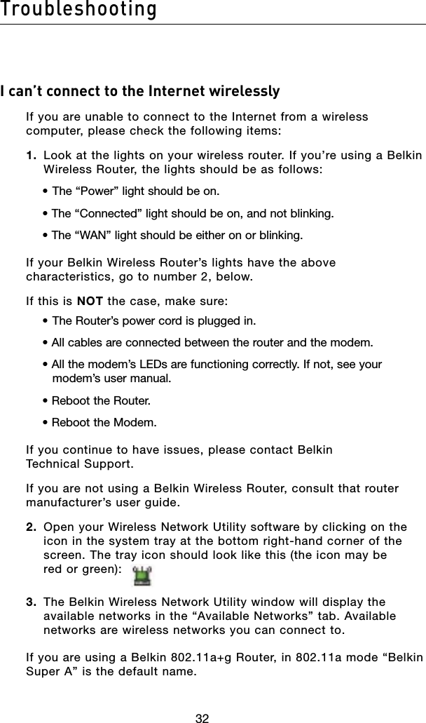 32Troubleshooting32I can’t connect to the Internet wirelesslyIf you are unable to connect to the Internet from a wireless computer, please check the following items:1.  Look at the lights on your wireless router. If you’re using a Belkin Wireless Router, the lights should be as follows:• The “Power” light should be on.• The “Connected” light should be on, and not blinking.• The “WAN” light should be either on or blinking.If your Belkin Wireless Router’s lights have the above characteristics, go to number 2, below.If this is NOT the case, make sure:• The Router’s power cord is plugged in.• All cables are connected between the router and the modem.• All the modem’s LEDs are functioning correctly. If not, see your modem’s user manual.• Reboot the Router.• Reboot the Modem.If you continue to have issues, please contact Belkin  Technical Support.If you are not using a Belkin Wireless Router, consult that router manufacturer’s user guide.2.  Open your Wireless Network Utility software by clicking on the icon in the system tray at the bottom right-hand corner of the screen. The tray icon should look like this (the icon may be  red or green):  3.  The Belkin Wireless Network Utility window will display the available networks in the “Available Networks” tab. Available networks are wireless networks you can connect to.If you are using a Belkin 802.11a+g Router, in 802.11a mode “Belkin Super A” is the default name.