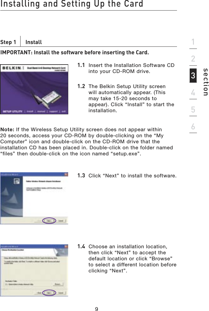 9Installing and Setting Up the Card9section123456Step 1    InstallIMPORTANT: Install the software before inserting the Card.1.1  Insert the Installation Software CD into your CD-ROM drive.1.2  The Belkin Setup Utility screen will automatically appear. (This may take 15-20 seconds to appear). Click “Install” to start the installation.Note: If the Wireless Setup Utility screen does not appear within 20 seconds, access your CD-ROM by double-clicking on the “My Computer” icon and double-click on the CD-ROM drive that the installation CD has been placed in. Double-click on the folder named “files” then double-click on the icon named “setup.exe”.1.3  Click “Next” to install the software.1.4  Choose an installation location, then click “Next” to accept the default location or click “Browse” to select a different location before clicking “Next”.