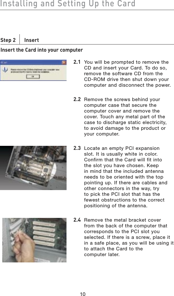 10Installing and Setting Up the Card10Step 2    Insert Insert the Card into your computer2.1  You will be prompted to remove the CD and insert your Card. To do so, remove the software CD from the CD-ROM drive then shut down your computer and disconnect the power.2.2  Remove the screws behind your computer case that secure the computer cover and remove the cover. Touch any metal part of the case to discharge static electricity,  to avoid damage to the product or your computer.2.3  Locate an empty PCI expansion slot. It is usually white in color. Confirm that the Card will fit into the slot you have chosen. Keep in mind that the included antenna needs to be oriented with the top pointing up. If there are cables and other connectors in the way, try to pick the PCI slot that has the fewest obstructions to the correct positioning of the antenna.2.4  Remove the metal bracket cover from the back of the computer that corresponds to the PCI slot you selected. If there is a screw, place it in a safe place, as you will be using it to attach the Card to the  computer later.