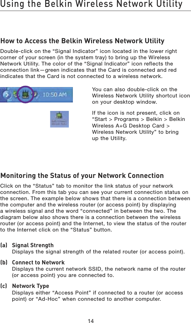 14Using the Belkin Wireless Network Utility14How to Access the Belkin Wireless Network UtilityDouble-click on the “Signal Indicator” icon located in the lower right corner of your screen (in the system tray) to bring up the Wireless Network Utility. The color of the “Signal Indicator” icon reflects the connection link—green indicates that the Card is connected and red indicates that the Card is not connected to a wireless network.   You can also double-click on the Wireless Network Utility shortcut icon on your desktop window.  If the icon is not present, click on “Start &gt; Programs &gt; Belkin &gt; Belkin Wireless A+G Desktop Card &gt; Wireless Network Utility” to bring  up the Utility.Monitoring the Status of your Network ConnectionClick on the “Status” tab to monitor the link status of your network connection. From this tab you can see your current connection status on the screen. The example below shows that there is a connection between the computer and the wireless router (or access point) by displaying a wireless signal and the word “connected” in between the two. The diagram below also shows there is a connection between the wireless router (or access point) and the Internet, to view the status of the router to the Internet click on the “Status” button.(a)   Signal Strength Displays the signal strength of the related router (or access point).(b)   Connect to Network Displays the current network SSID, the network name of the router (or access point) you are connected to.(c)   Network Type Displays either “Access Point” if connected to a router (or access point) or “Ad-Hoc” when connected to another computer.