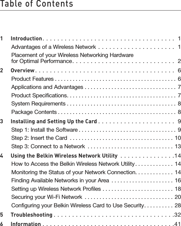 Table of Contents1  Introduction . . . . . . . . . . . . . . . . . . . . . . . . . . . . . . . . . . . .  1Advantages of a Wireless Network  . . . . . . . . . . . . . . . . . . . . .  1Placement of your Wireless Networking Hardware for Optimal Performance. . . . . . . . . . . . . . . . . . . . . . . . . . . .  22   Overview . . . . . . . . . . . . . . . . . . . . . . . . . . . . . . . . . . . . . .  6Product Features . . . . . . . . . . . . . . . . . . . . . . . . . . . . . . . . . . . . . . . . . 6Applications and Advantages  . . . . . . . . . . . . . . . . . . . . . . . . . . . . . . .  7Product Specifications. . . . . . . . . . . . . . . . . . . . . . . . . . . . . . . . . . . . .  7System Requirements . . . . . . . . . . . . . . . . . . . . . . . . . . . . . . . . . . . . .  8Package Contents . . . . . . . . . . . . . . . . . . . . . . . . . . . . . . . . . . . . . . . .  83  Installing and Setting Up the Card . . . . . . . . . . . . . . . . . . . . .  9Step 1: Install the Software . . . . . . . . . . . . . . . . . . . . . . . . . . . . . . . . . 9Step 2: Insert the Card  . . . . . . . . . . . . . . . . . . . . . . . . . . . . . . . . . . . 10Step 3: Connect to a Network  . . . . . . . . . . . . . . . . . . . . . . . . . . . . .  134  Using the Belkin Wireless Network Utility  . . . . . . . . . . . . . . .14How to Access the Belkin Wireless Network Utility . . . . . . . . . . . . . 14Monitoring the Status of your Network Connection. . . . . . . . . . . . .  14Finding Available Networks in your Area  . . . . . . . . . . . . . . . . . . . . . 16Setting up Wireless Network Profiles  . . . . . . . . . . . . . . . . . . . . . . . . 18Securing your Wi-Fi Network  . . . . . . . . . . . . . . . . . . . . . . . . . . . . . .  20Configuring your Belkin Wireless Card to Use Security. . . . . . . . . .  285  Troubleshooting . . . . . . . . . . . . . . . . . . . . . . . . . . . . . . . . .326  Information . . . . . . . . . . . . . . . . . . . . . . . . . . . . . . . . . . . .41