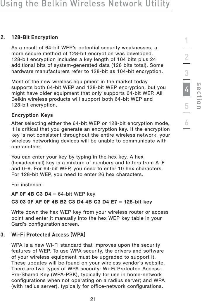 21Using the Belkin Wireless Network Utility21section1234562.  128-Bit Encryption  As a result of 64-bit WEP’s potential security weaknesses, a  more secure method of 128-bit encryption was developed.  128-bit encryption includes a key length of 104 bits plus 24 additional bits of system-generated data (128 bits total). Some hardware manufacturers refer to 128-bit as 104-bit encryption.  Most of the new wireless equipment in the market today  supports both 64-bit WEP and 128-bit WEP encryption, but you might have older equipment that only supports 64-bit WEP. All Belkin wireless products will support both 64-bit WEP and  128-bit encryption.  Encryption Keys  After selecting either the 64-bit WEP or 128-bit encryption mode, it is critical that you generate an encryption key. If the encryption key is not consistent throughout the entire wireless network, your wireless networking devices will be unable to communicate with one another.  You can enter your key by typing in the hex key. A hex (hexadecimal) key is a mixture of numbers and letters from A–F and 0–9. For 64-bit WEP, you need to enter 10 hex characters. For 128-bit WEP, you need to enter 26 hex characters.  For instance:  AF 0F 4B C3 D4 = 64-bit WEP key  C3 03 0F AF 0F 4B B2 C3 D4 4B C3 D4 E7 = 128-bit key  Write down the hex WEP key from your wireless router or access point and enter it manually into the hex WEP key table in your Card’s configuration screen.3.  Wi-Fi Protected Access (WPA)  WPA is a new Wi-Fi standard that improves upon the security features of WEP. To use WPA security, the drivers and software of your wireless equipment must be upgraded to support it. These updates will be found on your wireless vendor’s website. There are two types of WPA security: Wi-Fi Protected Access-Pre-Shared Key (WPA-PSK), typically for use in home-network configurations when not operating on a radius server; and WPA (with radius server), typically for office-network configurations.
