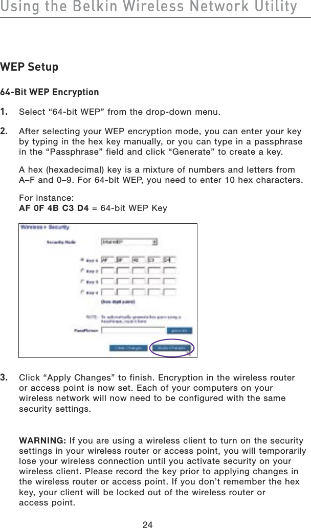 24Using the Belkin Wireless Network Utility24WEP Setup64-Bit WEP Encryption1.  Select “64-bit WEP” from the drop-down menu.2.  After selecting your WEP encryption mode, you can enter your key by typing in the hex key manually, or you can type in a passphrase in the “Passphrase” field and click “Generate” to create a key.  A hex (hexadecimal) key is a mixture of numbers and letters from A–F and 0–9. For 64-bit WEP, you need to enter 10 hex characters.  For instance: AF 0F 4B C3 D4 = 64-bit WEP Key3.  Click “Apply Changes” to finish. Encryption in the wireless router  or access point is now set. Each of your computers on your  wireless network will now need to be configured with the same security settings.  WARNING: If you are using a wireless client to turn on the security settings in your wireless router or access point, you will temporarily lose your wireless connection until you activate security on your wireless client. Please record the key prior to applying changes in the wireless router or access point. If you don’t remember the hex key, your client will be locked out of the wireless router or  access point.
