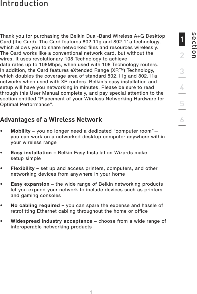 Introductionsection1234561Thank you for purchasing the Belkin Dual-Band Wireless A+G Desktop Card (the Card). The Card features 802.11g and 802.11a technology, which allows you to share networked files and resources wirelessly. The Card works like a conventional network card, but without the wires. It uses revolutionary 108 Technology to achieve  data rates up to 108Mbps, when used with 108 Technology routers.  In addition, the Card features eXtended Range (XR™) Technology, which doubles the coverage area of standard 802.11g and 802.11a networks when used with XR routers. Belkin’s easy installation and setup will have you networking in minutes. Please be sure to read through this User Manual completely, and pay special attention to the section entitled “Placement of your Wireless Networking Hardware for Optimal Performance”.Advantages of a Wireless Network•  Mobility – you no longer need a dedicated “computer room”—you can work on a networked desktop computer anywhere within your wireless range•  Easy installation – Belkin Easy Installation Wizards make  setup simple•  Flexibility – set up and access printers, computers, and other networking devices from anywhere in your home•  Easy expansion – the wide range of Belkin networking products let you expand your network to include devices such as printers and gaming consoles•   No cabling required – you can spare the expense and hassle of retrofitting Ethernet cabling throughout the home or office•  Widespread industry acceptance – choose from a wide range of interoperable networking products