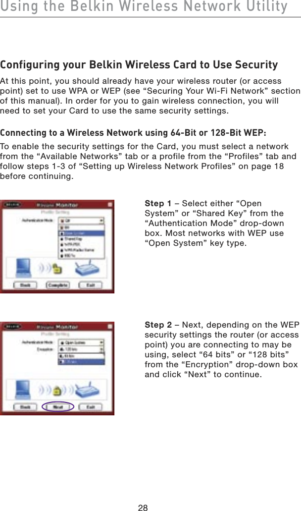 28Using the Belkin Wireless Network Utility28Configuring your Belkin Wireless Card to Use SecurityAt this point, you should already have your wireless router (or access point) set to use WPA or WEP (see “Securing Your Wi-Fi Network” section of this manual). In order for you to gain wireless connection, you will need to set your Card to use the same security settings.Connecting to a Wireless Network using 64-Bit or 128-Bit WEP:To enable the security settings for the Card, you must select a network from the “Available Networks” tab or a profile from the “Profiles” tab and follow steps 1-3 of “Setting up Wireless Network Profiles” on page 18 before continuing.  Step 1 – Select either “Open System” or “Shared Key” from the “Authentication Mode” drop-down box. Most networks with WEP use “Open System” key type. Step 2 – Next, depending on the WEP security settings the router (or access point) you are connecting to may be using, select “64 bits” or “128 bits” from the “Encryption” drop-down box and click “Next” to continue.