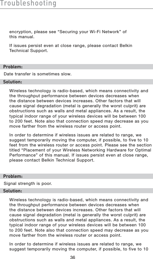 36Troubleshooting36encryption, please see “Securing your Wi-Fi Network” of  this manual.If issues persist even at close range, please contact Belkin  Technical Support.Problem:Date transfer is sometimes slow.Solution:Wireless technology is radio-based, which means connectivity and the throughput performance between devices decreases when the distance between devices increases. Other factors that will cause signal degradation (metal is generally the worst culprit) are obstructions such as walls and metal appliances. As a result, the typical indoor range of your wireless devices will be between 100 to 200 feet. Note also that connection speed may decrease as you move farther from the wireless router or access point.In order to determine if wireless issues are related to range, we suggest temporarily moving the computer, if possible, to five to 10 feet from the wireless router or access point. Please see the section titled “Placement of your Wireless Networking Hardware for Optimal Performance” of this manual. If issues persist even at close range, please contact Belkin Technical Support.Problem:Signal strength is poor.Solution:Wireless technology is radio-based, which means connectivity and the throughput performance between devices decreases when the distance between devices increases. Other factors that will cause signal degradation (metal is generally the worst culprit) are obstructions such as walls and metal appliances. As a result, the typical indoor range of your wireless devices will be between 100 to 200 feet. Note also that connection speed may decrease as you move farther from the wireless router or access point.In order to determine if wireless issues are related to range, we suggest temporarily moving the computer, if possible, to five to 10 