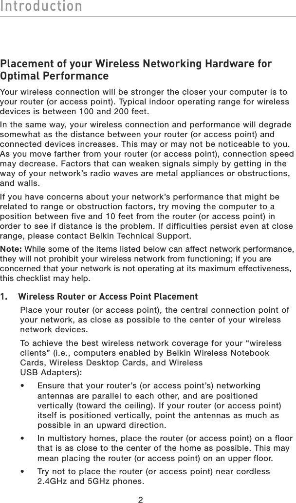 Introduction22Placement of your Wireless Networking Hardware for Optimal PerformanceYour wireless connection will be stronger the closer your computer is to your router (or access point). Typical indoor operating range for wireless devices is between 100 and 200 feet. In the same way, your wireless connection and performance will degrade somewhat as the distance between your router (or access point) and connected devices increases. This may or may not be noticeable to you. As you move farther from your router (or access point), connection speed may decrease. Factors that can weaken signals simply by getting in the way of your network’s radio waves are metal appliances or obstructions, and walls. If you have concerns about your network’s performance that might be related to range or obstruction factors, try moving the computer to a position between five and 10 feet from the router (or access point) in order to see if distance is the problem. If difficulties persist even at close range, please contact Belkin Technical Support.Note: While some of the items listed below can affect network performance, they will not prohibit your wireless network from functioning; if you are concerned that your network is not operating at its maximum effectiveness, this checklist may help.1.    Wireless Router or Access Point Placement   Place your router (or access point), the central connection point of  your network, as close as possible to the center of your wireless  network devices.    To achieve the best wireless network coverage for your “wireless clients” (i.e., computers enabled by Belkin Wireless Notebook Cards, Wireless Desktop Cards, and Wireless  USB Adapters):  •   Ensure that your router’s (or access point’s) networking antennas are parallel to each other, and are positioned vertically (toward the ceiling). If your router (or access point) itself is positioned vertically, point the antennas as much as possible in an upward direction.   •   In multistory homes, place the router (or access point) on a floor that is as close to the center of the home as possible. This may mean placing the router (or access point) on an upper floor.  •   Try not to place the router (or access point) near cordless 2.4GHz and 5GHz phones.