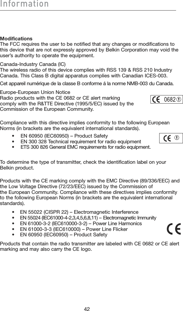 42Information42Modifications The FCC requires the user to be notified that any changes or modifications to this device that are not expressly approved by Belkin Corporation may void the user’s authority to operate the equipment.Canada-Industry Canada (IC) The wireless radio of this device complies with RSS 139 &amp; RSS 210 Industry Canada. This Class B digital apparatus complies with Canadian ICES-003.Cet appareil numérique de la classe B conforme á la norme NMB-003 du Canada.Europe-European Union Notice Radio products with the CE 0682 or CE alert marking  comply with the R&amp;TTE Directive (1995/5/EC) issued by the  Commission of the European Community.Compliance with this directive implies conformity to the following European Norms (in brackets are the equivalent international standards).     •  EN 60950 (IEC60950) – Product Safety     •  EN 300 328 Technical requirement for radio equipment     •  ETS 300 826 General EMC requirements for radio equipment.To determine the type of transmitter, check the identification label on your  Belkin product.Products with the CE marking comply with the EMC Directive (89/336/EEC) and the Low Voltage Directive (72/23/EEC) issued by the Commission of  the European Community. Compliance with these directives implies conformity to the following European Norms (in brackets are the equivalent international standards).•  EN 55022 (CISPR 22) – Electromagnetic Interference•  EN 55024 (IEC61000-4-2,3,4,5,6,8,11) – Electromagnetic Immunity•  EN 61000-3-2 (IEC610000-3-2) – Power Line Harmonics•  EN 61000-3-3 (IEC610000) – Power Line Flicker•  EN 60950 (IEC60950) – Product SafetyProducts that contain the radio transmitter are labeled with CE 0682 or CE alert marking and may also carry the CE logo.