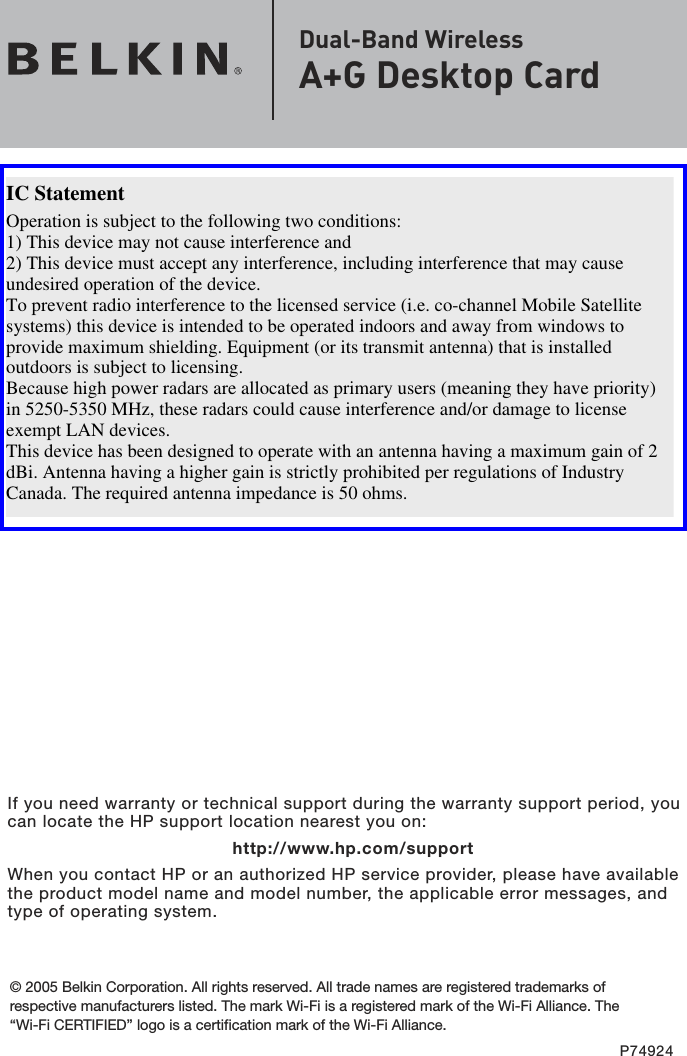 If you need warranty or technical support during the warranty support period, you can locate the HP support location nearest you on:      http://www.hp.com/support When you contact HP or an authorized HP service provider, please have available the product model name and model number, the applicable error messages, and type of operating system.© 2005 Belkin Corporation. All rights reserved. All trade names are registered trademarks of respective manufacturers listed. The mark Wi-Fi is a registered mark of the Wi-Fi Alliance. The “Wi-Fi CERTIFIED” logo is a certification mark of the Wi-Fi Alliance.P74924Dual-Band Wireless  A+G Desktop CardOperation is subject to the following two conditions:1) This device may not cause interference and2) This device must accept any interference, including interference that may cause undesired operation of the device.To prevent radio interference to the licensed service (i.e. co-channel Mobile Satellite systems) this device is intended to be operated indoors and away from windows to provide maximum shielding. Equipment (or its transmit antenna) that is installed outdoors is subject to licensing.Because high power radars are allocated as primary users (meaning they have priority) in 5250-5350 MHz, these radars could cause interference and/or damage to license exempt LAN devices.This device has been designed to operate with an antenna having a maximum gain of 2 dBi. Antenna having a higher gain is strictly prohibited per regulations of Industry Canada. The required antenna impedance is 50 ohms.IC Statement