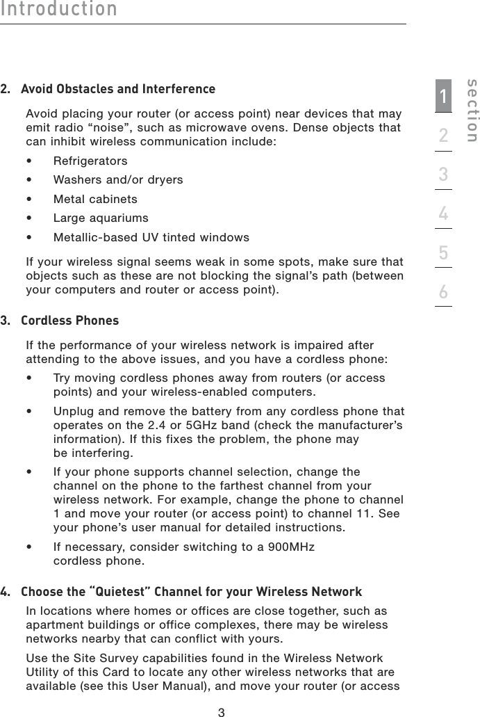 3Introductionsection12345632.  Avoid Obstacles and Interference   Avoid placing your router (or access point) near devices that may emit radio “noise”, such as microwave ovens. Dense objects that can inhibit wireless communication include:   •  Refrigerators  •  Washers and/or dryers  •  Metal cabinets  •  Large aquariums  •  Metallic-based UV tinted windows   If your wireless signal seems weak in some spots, make sure that objects such as these are not blocking the signal’s path (between your computers and router or access point).3.  Cordless Phones   If the performance of your wireless network is impaired after attending to the above issues, and you have a cordless phone:   •   Try moving cordless phones away from routers (or access points) and your wireless-enabled computers.   •   Unplug and remove the battery from any cordless phone that  operates on the 2.4 or 5GHz band (check the manufacturer’s information). If this fixes the problem, the phone may  be interfering.    •   If your phone supports channel selection, change the channel on the phone to the farthest channel from your wireless network. For example, change the phone to channel 1 and move your router (or access point) to channel 11. See your phone’s user manual for detailed instructions.   •   If necessary, consider switching to a 900MHz  cordless phone.4.  Choose the “Quietest” Channel for your Wireless NetworkIn locations where homes or offices are close together, such as apartment buildings or office complexes, there may be wireless networks nearby that can conflict with yours.Use the Site Survey capabilities found in the Wireless Network  Utility of this Card to locate any other wireless networks that are available (see this User Manual), and move your router (or access 