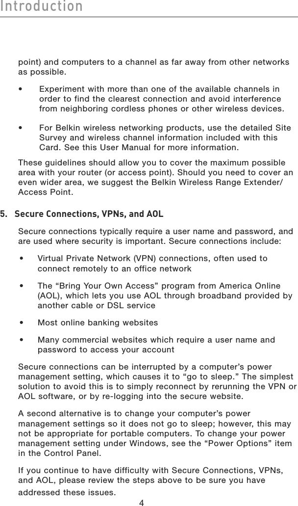 Introduction44point) and computers to a channel as far away from other networks as possible.•   Experiment with more than one of the available channels in order to find the clearest connection and avoid interference from neighboring cordless phones or other wireless devices. •   For Belkin wireless networking products, use the detailed Site Survey and wireless channel information included with this Card. See this User Manual for more information.These guidelines should allow you to cover the maximum possible area with your router (or access point). Should you need to cover an even wider area, we suggest the Belkin Wireless Range Extender/Access Point.5.  Secure Connections, VPNs, and AOL  Secure connections typically require a user name and password, and are used where security is important. Secure connections include:•   Virtual Private Network (VPN) connections, often used to connect remotely to an office network•   The “Bring Your Own Access” program from America Online (AOL), which lets you use AOL through broadband provided by another cable or DSL service•  Most online banking websites•   Many commercial websites which require a user name and password to access your account  Secure connections can be interrupted by a computer’s power management setting, which causes it to “go to sleep.” The simplest solution to avoid this is to simply reconnect by rerunning the VPN or AOL software, or by re-logging into the secure website.  A second alternative is to change your computer’s power management settings so it does not go to sleep; however, this may not be appropriate for portable computers. To change your power management setting under Windows, see the “Power Options” item in the Control Panel.  If you continue to have difficulty with Secure Connections, VPNs, and AOL, please review the steps above to be sure you have addressed these issues.