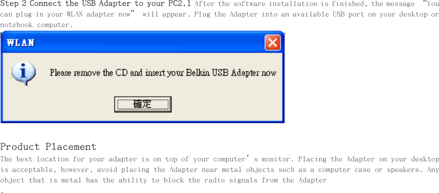     Step 2 Connect the USB Adapter to your PC2.1 After the software installation is finished, the message “You can plug in your WLAN adapter now” will appear. Plug the Adapter into an available USB port on your desktop or notebook computer.   Product Placement The best location for your adapter is on top of your computer’s monitor. Placing the Adapter on your desktop is acceptable, however, avoid placing the Adapter near metal objects such as a computer case or speakers. Any object that is metal has the ability to block the radio signals from the Adapter . 