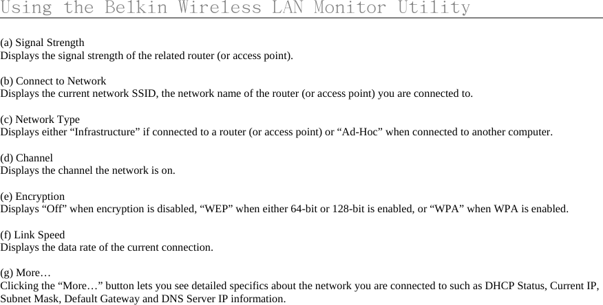      Using the Belkin Wireless LAN Monitor Utility                    (a) Signal Strength Displays the signal strength of the related router (or access point).  (b) Connect to Network   Displays the current network SSID, the network name of the router (or access point) you are connected to.  (c) Network Type Displays either “Infrastructure” if connected to a router (or access point) or “Ad-Hoc” when connected to another computer.  (d) Channel Displays the channel the network is on.  (e) Encryption Displays “Off” when encryption is disabled, “WEP” when either 64-bit or 128-bit is enabled, or “WPA” when WPA is enabled.  (f) Link Speed Displays the data rate of the current connection.  (g) More…   Clicking the “More…” button lets you see detailed specifics about the network you are connected to such as DHCP Status, Current IP, Subnet Mask, Default Gateway and DNS Server IP information.  