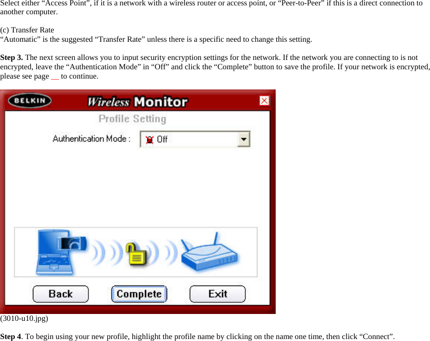     Select either “Access Point”, if it is a network with a wireless router or access point, or “Peer-to-Peer” if this is a direct connection to another computer.  (c) Transfer Rate “Automatic” is the suggested “Transfer Rate” unless there is a specific need to change this setting.  Step 3. The next screen allows you to input security encryption settings for the network. If the network you are connecting to is not encrypted, leave the “Authentication Mode” in “Off” and click the “Complete” button to save the profile. If your network is encrypted, please see page __ to continue.       (3010-u10.jpg)  Step 4. To begin using your new profile, highlight the profile name by clicking on the name one time, then click “Connect”.  