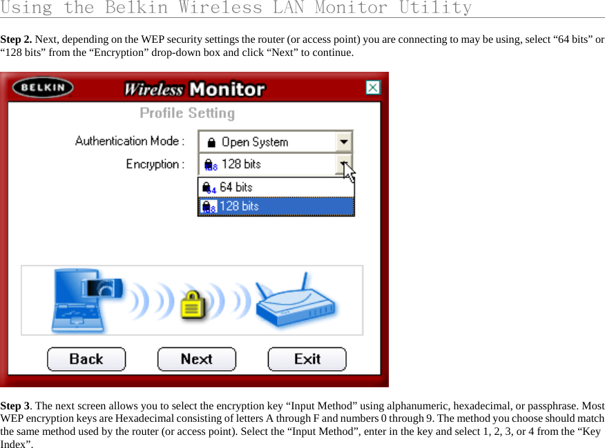      Using the Belkin Wireless LAN Monitor Utility                    Step 2. Next, depending on the WEP security settings the router (or access point) you are connecting to may be using, select “64 bits” or “128 bits” from the “Encryption” drop-down box and click “Next” to continue.    Step 3. The next screen allows you to select the encryption key “Input Method” using alphanumeric, hexadecimal, or passphrase. Most WEP encryption keys are Hexadecimal consisting of letters A through F and numbers 0 through 9. The method you choose should match the same method used by the router (or access point). Select the “Input Method”, enter in the key and select 1, 2, 3, or 4 from the “Key Index”.  
