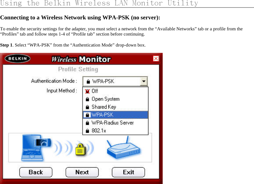     Using the Belkin Wireless LAN Monitor Utility                    Connecting to a Wireless Network using WPA-PSK (no server):  To enable the security settings for the adapter, you must select a network from the “Available Networks” tab or a profile from the “Profiles” tab and follow steps 1-4 of “Profile tab” section before continuing.    Step 1. Select “WPA-PSK” from the “Authentication Mode” drop-down box.     