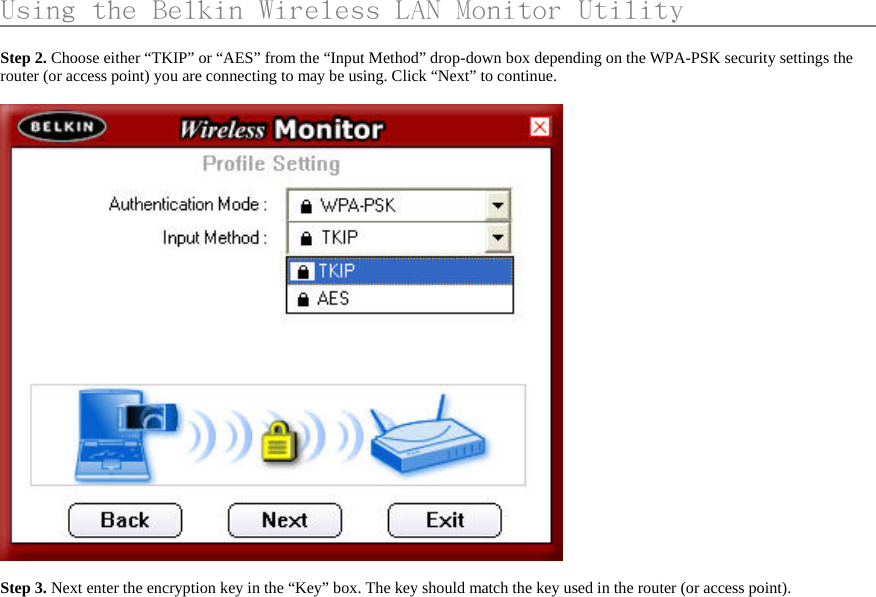     Using the Belkin Wireless LAN Monitor Utility                    Step 2. Choose either “TKIP” or “AES” from the “Input Method” drop-down box depending on the WPA-PSK security settings the router (or access point) you are connecting to may be using. Click “Next” to continue.    Step 3. Next enter the encryption key in the “Key” box. The key should match the key used in the router (or access point).   
