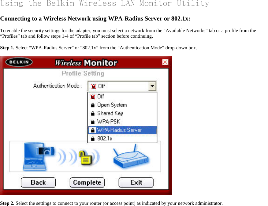     Using the Belkin Wireless LAN Monitor Utility                    Connecting to a Wireless Network using WPA-Radius Server or 802.1x:  To enable the security settings for the adapter, you must select a network from the “Available Networks” tab or a profile from the “Profiles” tab and follow steps 1-4 of “Profile tab” section before continuing.   Step 1. Select “WPA-Radius Server” or “802.1x” from the “Authentication Mode” drop-down box.    Step 2. Select the settings to connect to your router (or access point) as indicated by your network administrator.  
