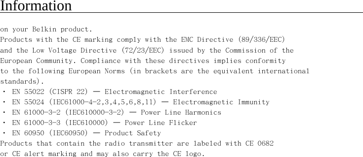     Information                                                  on your Belkin product. Products with the CE marking comply with the EMC Directive (89/336/EEC) and the Low Voltage Directive (72/23/EEC) issued by the Commission of the European Community. Compliance with these directives implies conformity to the following European Norms (in brackets are the equivalent international standards). • EN 55022 (CISPR 22) – Electromagnetic Interference • EN 55024 (IEC61000-4-2,3,4,5,6,8,11) – Electromagnetic Immunity • EN 61000-3-2 (IEC610000-3-2) – Power Line Harmonics • EN 61000-3-3 (IEC610000) – Power Line Flicker • EN 60950 (IEC60950) – Product Safety Products that contain the radio transmitter are labeled with CE 0682 or CE alert marking and may also carry the CE logo. 
