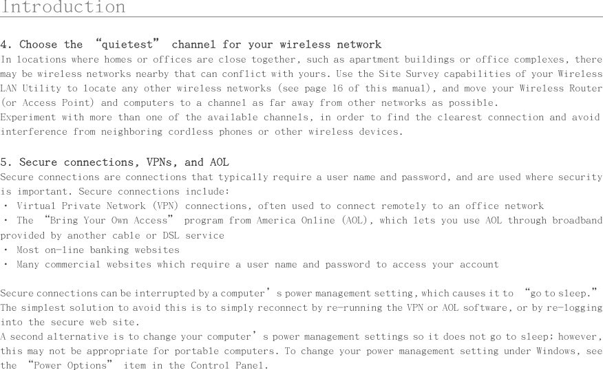      Introduction                                                 4. Choose the “quietest” channel for your wireless network In locations where homes or offices are close together, such as apartment buildings or office complexes, there may be wireless networks nearby that can conflict with yours. Use the Site Survey capabilities of your Wireless LAN Utility to locate any other wireless networks (see page 16 of this manual), and move your Wireless Router (or Access Point) and computers to a channel as far away from other networks as possible.  Experiment with more than one of the available channels, in order to find the clearest connection and avoid interference from neighboring cordless phones or other wireless devices.  5. Secure connections, VPNs, and AOL Secure connections are connections that typically require a user name and password, and are used where security is important. Secure connections include: • Virtual Private Network (VPN) connections, often used to connect remotely to an office network • The “Bring Your Own Access” program from America Online (AOL), which lets you use AOL through broadband provided by another cable or DSL service • Most on-line banking websites • Many commercial websites which require a user name and password to access your account  Secure connections can be interrupted by a computer’s power management setting, which causes it to “go to sleep.” The simplest solution to avoid this is to simply reconnect by re-running the VPN or AOL software, or by re-logging into the secure web site. A second alternative is to change your computer’s power management settings so it does not go to sleep; however, this may not be appropriate for portable computers. To change your power management setting under Windows, see the “Power Options” item in the Control Panel.  