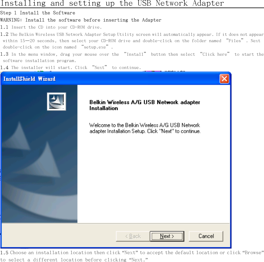      Installing and setting up the USB Network Adapter               Step 1 Install the Software WARNING: Install the software before inserting the Adapter 1.1 Insert the CD into your CD-ROM drive. 1.2 The Belkin Wireless USB Network Adapter Setup Utility screen will automatically appear. If it does not appear within 15–20 seconds, then select your CD-ROM drive and double-click on the folder named “Files”. Next double-click on the icon named “setup.exe”. 1.3 In the menu window, drag your mouse over the “Install” button then select “Click here” to start the software installation program. 1.4 The installer will start. Click “Next” to continue.  1.5 Choose an installation location then click “Next” to accept the default location or click “Browse” to select a different location before clicking “Next.” 