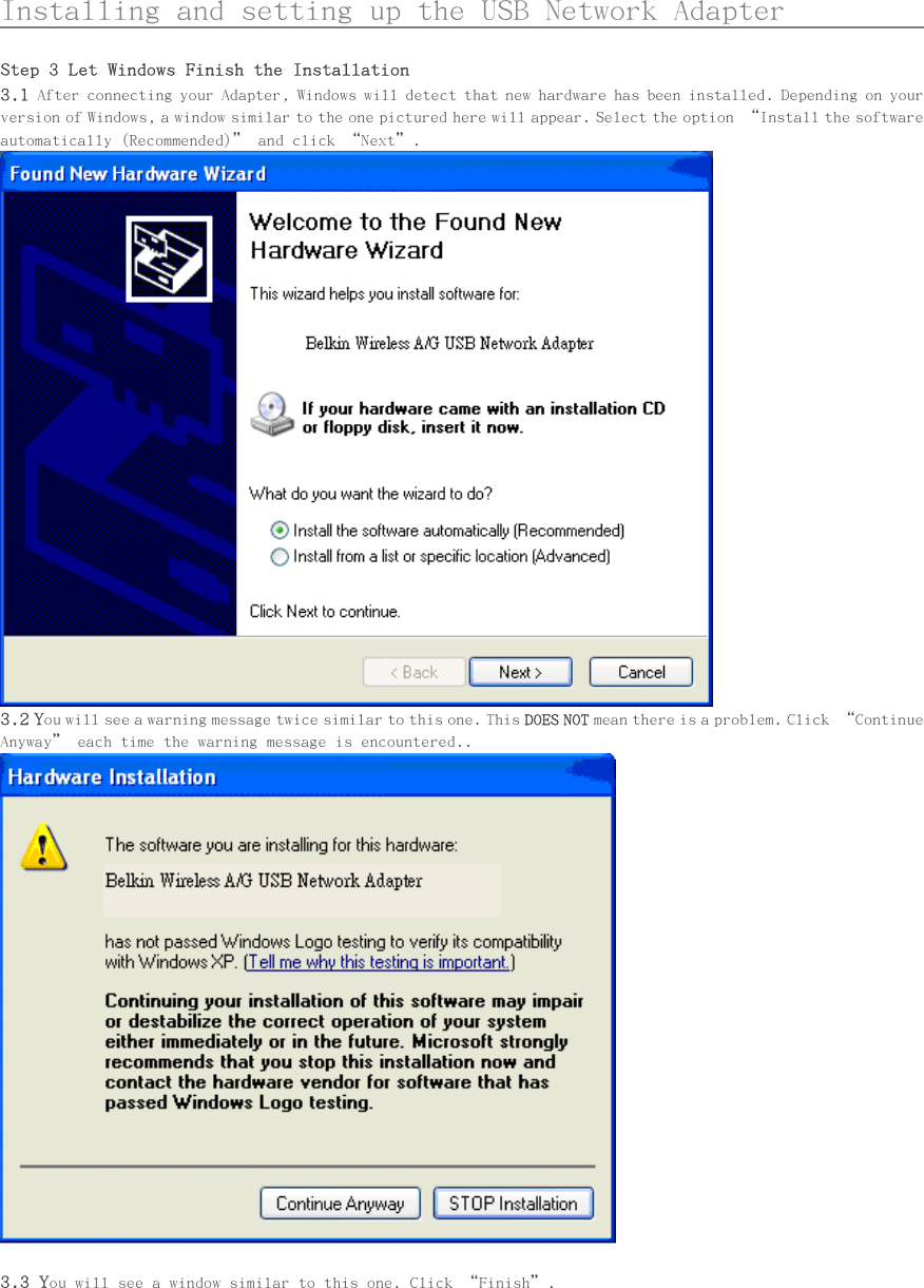      Installing and setting up the USB Network Adapter                Step 3 Let Windows Finish the Installation 3.1 After connecting your Adapter, Windows will detect that new hardware has been installed. Depending on your version of Windows, a window similar to the one pictured here will appear. Select the option “Install the software automatically (Recommended)” and click “Next”.  3.2 You will see a warning message twice similar to this one. This DOES NOT mean there is a problem. Click “Continue Anyway” each time the warning message is encountered..   3.3 You will see a window similar to this one. Click “Finish”. 