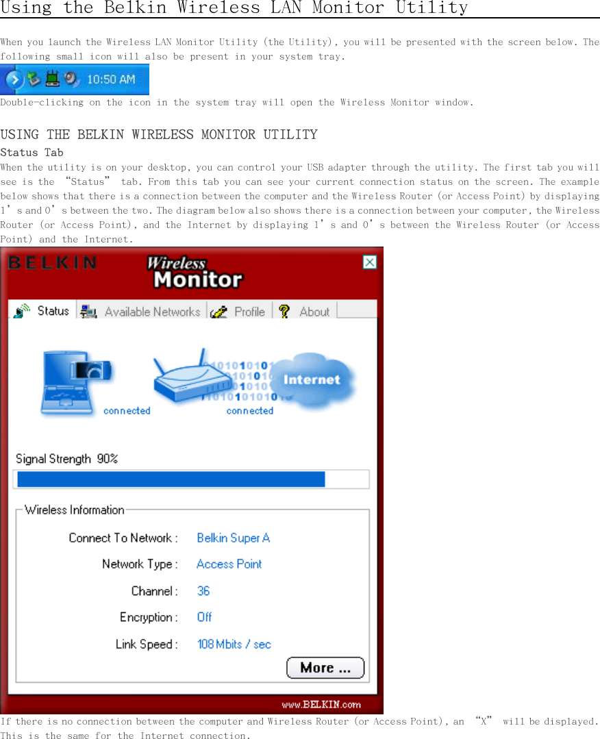      Using the Belkin Wireless LAN Monitor Utility                     When you launch the Wireless LAN Monitor Utility (the Utility), you will be presented with the screen below. The following small icon will also be present in your system tray.  Double-clicking on the icon in the system tray will open the Wireless Monitor window.  USING THE BELKIN WIRELESS MONITOR UTILITY Status Tab When the utility is on your desktop, you can control your USB adapter through the utility. The first tab you will see is the “Status” tab. From this tab you can see your current connection status on the screen. The example below shows that there is a connection between the computer and the Wireless Router (or Access Point) by displaying 1’s and 0’s between the two. The diagram below also shows there is a connection between your computer, the Wireless Router (or Access Point), and the Internet by displaying 1’s and 0’s between the Wireless Router (or Access Point) and the Internet.  If there is no connection between the computer and Wireless Router (or Access Point), an “X” will be displayed. This is the same for the Internet connection. 