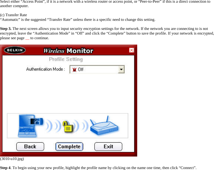     Select either “Access Point”, if it is a network with a wireless router or access point, or “Peer-to-Peer” if this is a direct connection to another computer.  (c) Transfer Rate “Automatic” is the suggested “Transfer Rate” unless there is a specific need to change this setting.  Step 3. The next screen allows you to input security encryption settings for the network. If the network you are connecting to is not encrypted, leave the “Authentication Mode” in “Off” and click the “Complete” button to save the profile. If your network is encrypted, please see page __ to continue.      (3010-u10.jpg)  Step 4. To begin using your new profile, highlight the profile name by clicking on the name one time, then click “Connect”.  