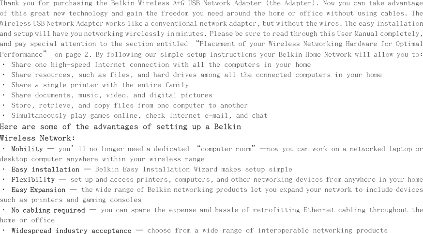      Introduction                                                        Thank you for purchasing the Belkin Wireless A+G USB Network Adapter (the Adapter). Now you can take advantage of this great new technology and gain the freedom you need around the home or office without using cables. The Wireless USB Network Adapter works like a conventional network adapter, but without the wires. The easy installation and setup will have you networking wirelessly in minutes. Please be sure to read through this User Manual completely, and pay special attention to the section entitled “Placement of your Wireless Networking Hardware for Optimal Performance” on page 2. By following our simple setup instructions your Belkin Home Network will allow you to:  • Share one high-speed Internet connection with all the computers in your home • Share resources, such as files, and hard drives among all the connected computers in your home • Share a single printer with the entire family  • Share documents, music, video, and digital pictures  • Store, retrieve, and copy files from one computer to another • Simultaneously play games online, check Internet e-mail, and chat  Here are some of the advantages of setting up a Belkin Wireless Network: • Mobility – you’ll no longer need a dedicated “computer room”—now you can work on a networked laptop or desktop computer anywhere within your wireless range • Easy installation – Belkin Easy Installation Wizard makes setup simple • Flexibility – set up and access printers, computers, and other networking devices from anywhere in your home  • Easy Expansion – the wide range of Belkin networking products let you expand your network to include devices such as printers and gaming consoles • No cabling required – you can spare the expense and hassle of retrofitting Ethernet cabling throughout the home or office • Widespread industry acceptance – choose from a wide range of interoperable networking products            