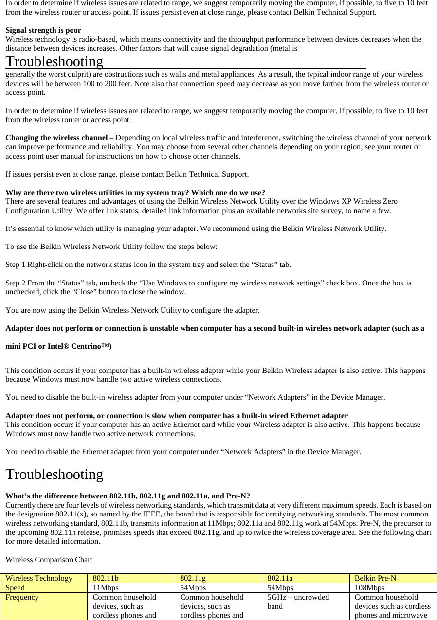     In order to determine if wireless issues are related to range, we suggest temporarily moving the computer, if possible, to five to 10 feet from the wireless router or access point. If issues persist even at close range, please contact Belkin Technical Support.  Signal strength is poor Wireless technology is radio-based, which means connectivity and the throughput performance between devices decreases when the distance between devices increases. Other factors that will cause signal degradation (metal is  Troubleshooting                                             generally the worst culprit) are obstructions such as walls and metal appliances. As a result, the typical indoor range of your wireless devices will be between 100 to 200 feet. Note also that connection speed may decrease as you move farther from the wireless router or access point.  In order to determine if wireless issues are related to range, we suggest temporarily moving the computer, if possible, to five to 10 feet from the wireless router or access point.  Changing the wireless channel – Depending on local wireless traffic and interference, switching the wireless channel of your network can improve performance and reliability. You may choose from several other channels depending on your region; see your router or access point user manual for instructions on how to choose other channels.  If issues persist even at close range, please contact Belkin Technical Support.  Why are there two wireless utilities in my system tray? Which one do we use? There are several features and advantages of using the Belkin Wireless Network Utility over the Windows XP Wireless Zero Configuration Utility. We offer link status, detailed link information plus an available networks site survey, to name a few.  It’s essential to know which utility is managing your adapter. We recommend using the Belkin Wireless Network Utility.  To use the Belkin Wireless Network Utility follow the steps below:  Step 1 Right-click on the network status icon in the system tray and select the “Status” tab.  Step 2 From the “Status” tab, uncheck the “Use Windows to configure my wireless network settings” check box. Once the box is unchecked, click the “Close” button to close the window.  You are now using the Belkin Wireless Network Utility to configure the adapter.  Adapter does not perform or connection is unstable when computer has a second built-in wireless network adapter (such as a mini PCI or Intel® Centrino™) This condition occurs if your computer has a built-in wireless adapter while your Belkin Wireless adapter is also active. This happens because Windows must now handle two active wireless connections.  You need to disable the built-in wireless adapter from your computer under “Network Adapters” in the Device Manager.  Adapter does not perform, or connection is slow when computer has a built-in wired Ethernet adapter This condition occurs if your computer has an active Ethernet card while your Wireless adapter is also active. This happens because Windows must now handle two active network connections.  You need to disable the Ethernet adapter from your computer under “Network Adapters” in the Device Manager.  Troubleshooting                                              What’s the difference between 802.11b, 802.11g and 802.11a, and Pre-N? Currently there are four levels of wireless networking standards, which transmit data at very different maximum speeds. Each is based on the designation 802.11(x), so named by the IEEE, the board that is responsible for certifying networking standards. The most common wireless networking standard, 802.11b, transmits information at 11Mbps; 802.11a and 802.11g work at 54Mbps. Pre-N, the precursor to the upcoming 802.11n release, promises speeds that exceed 802.11g, and up to twice the wireless coverage area. See the following chart for more detailed information.  Wireless Comparison Chart  Wireless Technology  802.11b  802.11g  802.11a  Belkin Pre-N Speed  11Mbps 54Mbps 54Mbps 108Mbps Frequency  Common household devices, such as cordless phones and Common household devices, such as cordless phones and 5GHz – uncrowded band  Common household devices such as cordless phones and microwave 