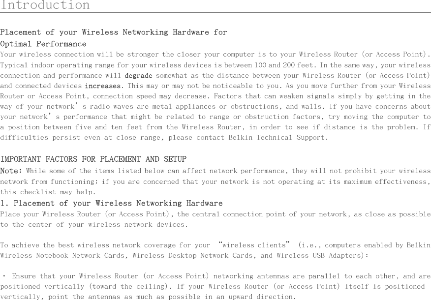      Introduction                                                  Placement of your Wireless Networking Hardware for Optimal Performance Your wireless connection will be stronger the closer your computer is to your Wireless Router (or Access Point). Typical indoor operating range for your wireless devices is between 100 and 200 feet. In the same way, your wireless connection and performance will degrade somewhat as the distance between your Wireless Router (or Access Point) and connected devices increases. This may or may not be noticeable to you. As you move further from your Wireless Router or Access Point, connection speed may decrease. Factors that can weaken signals simply by getting in the way of your network’s radio waves are metal appliances or obstructions, and walls. If you have concerns about your network’s performance that might be related to range or obstruction factors, try moving the computer to a position between five and ten feet from the Wireless Router, in order to see if distance is the problem. If difficulties persist even at close range, please contact Belkin Technical Support.   IMPORTANT FACTORS FOR PLACEMENT AND SETUP Note: While some of the items listed below can affect network performance, they will not prohibit your wireless network from functioning; if you are concerned that your network is not operating at its maximum effectiveness, this checklist may help. 1. Placement of your Wireless Networking Hardware Place your Wireless Router (or Access Point), the central connection point of your network, as close as possible to the center of your wireless network devices.  To achieve the best wireless network coverage for your “wireless clients” (i.e., computers enabled by Belkin Wireless Notebook Network Cards, Wireless Desktop Network Cards, and Wireless USB Adapters):   • Ensure that your Wireless Router (or Access Point) networking antennas are parallel to each other, and are positioned vertically (toward the ceiling). If your Wireless Router (or Access Point) itself is positioned vertically, point the antennas as much as possible in an upward direction. 