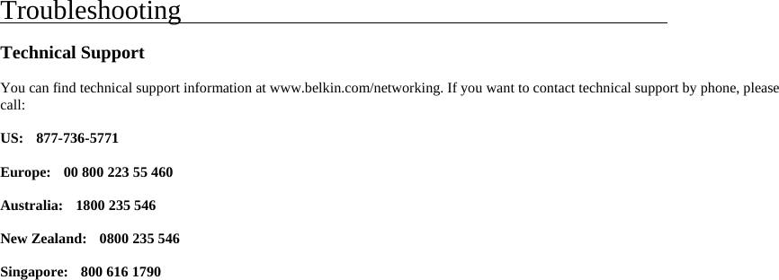     Troubleshooting                                              Technical Support  You can find technical support information at www.belkin.com/networking. If you want to contact technical support by phone, please call:  US:  877-736-5771  Europe:   00 800 223 55 460  Australia:  1800 235 546  New Zealand:   0800 235 546  Singapore:    800 616 1790    