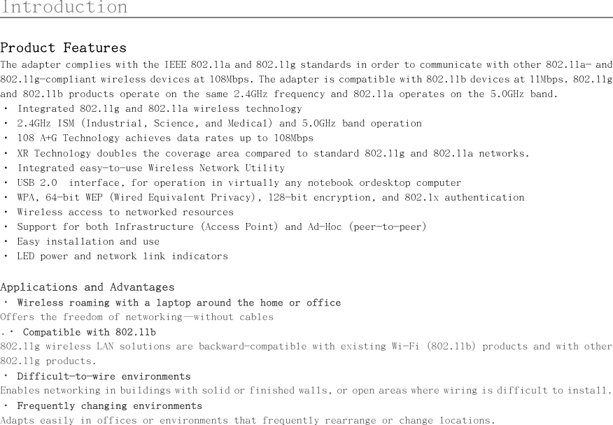      Introduction                                                   Product Features The adapter complies with the IEEE 802.11a and 802.11g standards in order to communicate with other 802.11a- and 802.11g-compliant wireless devices at 108Mbps. The adapter is compatible with 802.11b devices at 11Mbps. 802.11g and 802.11b products operate on the same 2.4GHz frequency and 802.11a operates on the 5.0GHz band. • Integrated 802.11g and 802.11a wireless technology • 2.4GHz ISM (Industrial, Science, and Medical) and 5.0GHz band operation • 108 A+G Technology achieves data rates up to 108Mbps • XR Technology doubles the coverage area compared to standard 802.11g and 802.11a networks. • Integrated easy-to-use Wireless Network Utility • USB 2.0  interface, for operation in virtually any notebook ordesktop computer • WPA, 64-bit WEP (Wired Equivalent Privacy), 128-bit encryption, and 802.1x authentication • Wireless access to networked resources • Support for both Infrastructure (Access Point) and Ad-Hoc (peer-to-peer) • Easy installation and use • LED power and network link indicators  Applications and Advantages • Wireless roaming with a laptop around the home or office  Offers the freedom of networking—without cables .• Compatible with 802.11b 802.11g wireless LAN solutions are backward-compatible with existing Wi-Fi (802.11b) products and with other 802.11g products. • Difficult-to-wire environments Enables networking in buildings with solid or finished walls, or open areas where wiring is difficult to install. • Frequently changing environments Adapts easily in offices or environments that frequently rearrange or change locations. 