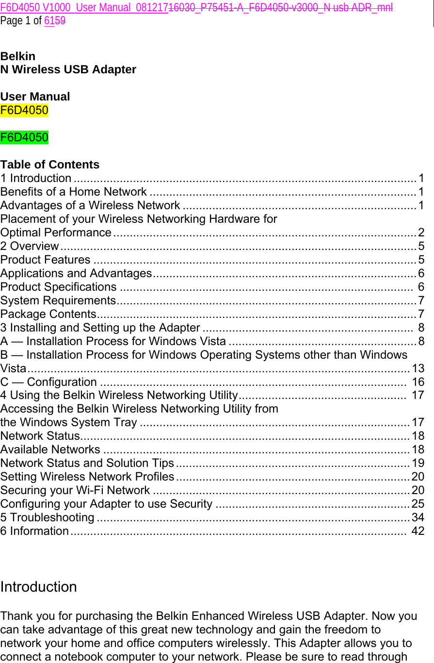 F6D4050 V1000_User Manual_08121716030_P75451-A_F6D4050-v3000_N usb ADR_mnl  Page 1 of 6159  Belkin  N Wireless USB Adapter  User Manual F6D4050  F6D4050  Table of Contents 1 Introduction ........................................................................................................ 1 Benefits of a Home Network ................................................................................. 1 Advantages of a Wireless Network ....................................................................... 1 Placement of your Wireless Networking Hardware for  Optimal Performance ............................................................................................2 2 Overview............................................................................................................ 5 Product Features .................................................................................................. 5 Applications and Advantages................................................................................ 6 Product Specifications ......................................................................................... 6 System Requirements...........................................................................................7 Package Contents................................................................................................. 7 3 Installing and Setting up the Adapter ................................................................ 8 A — Installation Process for Windows Vista .........................................................8 B — Installation Process for Windows Operating Systems other than Windows Vista.................................................................................................................... 13 C — Configuration ............................................................................................. 16 4 Using the Belkin Wireless Networking Utility...................................................  17 Accessing the Belkin Wireless Networking Utility from  the Windows System Tray .................................................................................. 17 Network Status....................................................................................................18 Available Networks .............................................................................................18 Network Status and Solution Tips .......................................................................19 Setting Wireless Network Profiles....................................................................... 20 Securing your Wi-Fi Network .............................................................................. 20 Configuring your Adapter to use Security ........................................................... 25 5 Troubleshooting ............................................................................................... 34 6 Information......................................................................................................  42    Introduction  Thank you for purchasing the Belkin Enhanced Wireless USB Adapter. Now you can take advantage of this great new technology and gain the freedom to network your home and office computers wirelessly. This Adapter allows you to connect a notebook computer to your network. Please be sure to read through 