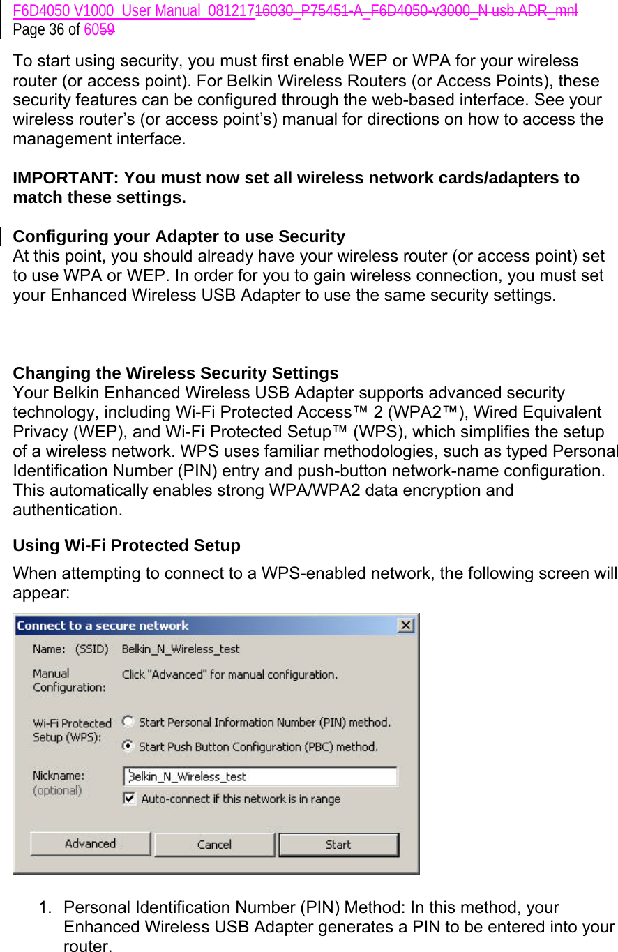 F6D4050 V1000_User Manual_08121716030_P75451-A_F6D4050-v3000_N usb ADR_mnl Page 36 of 6059 To start using security, you must first enable WEP or WPA for your wireless router (or access point). For Belkin Wireless Routers (or Access Points), these security features can be configured through the web-based interface. See your wireless router’s (or access point’s) manual for directions on how to access the management interface.  IMPORTANT: You must now set all wireless network cards/adapters to match these settings.  Configuring your Adapter to use Security At this point, you should already have your wireless router (or access point) set to use WPA or WEP. In order for you to gain wireless connection, you must set your Enhanced Wireless USB Adapter to use the same security settings.    Changing the Wireless Security Settings Your Belkin Enhanced Wireless USB Adapter supports advanced security technology, including Wi-Fi Protected Access™ 2 (WPA2™), Wired Equivalent Privacy (WEP), and Wi-Fi Protected Setup™ (WPS), which simplifies the setup of a wireless network. WPS uses familiar methodologies, such as typed Personal Identification Number (PIN) entry and push-button network-name configuration. This automatically enables strong WPA/WPA2 data encryption and authentication.  Using Wi-Fi Protected Setup When attempting to connect to a WPS-enabled network, the following screen will appear:    1.  Personal Identification Number (PIN) Method: In this method, your Enhanced Wireless USB Adapter generates a PIN to be entered into your router.  